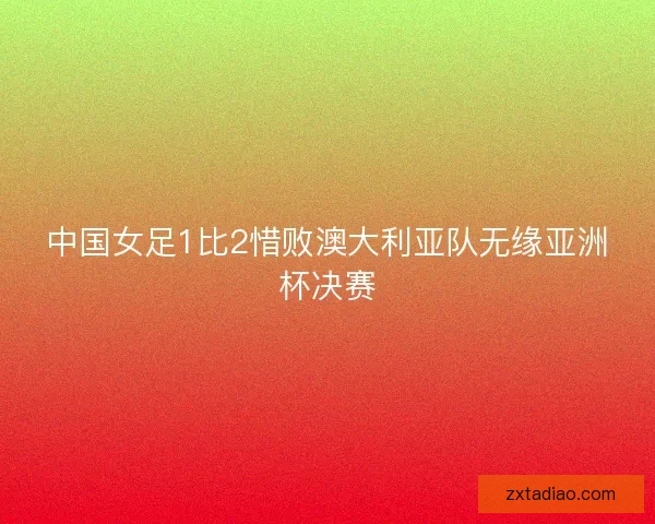 中国女足1比2惜败澳大利亚队无缘亚洲杯决赛